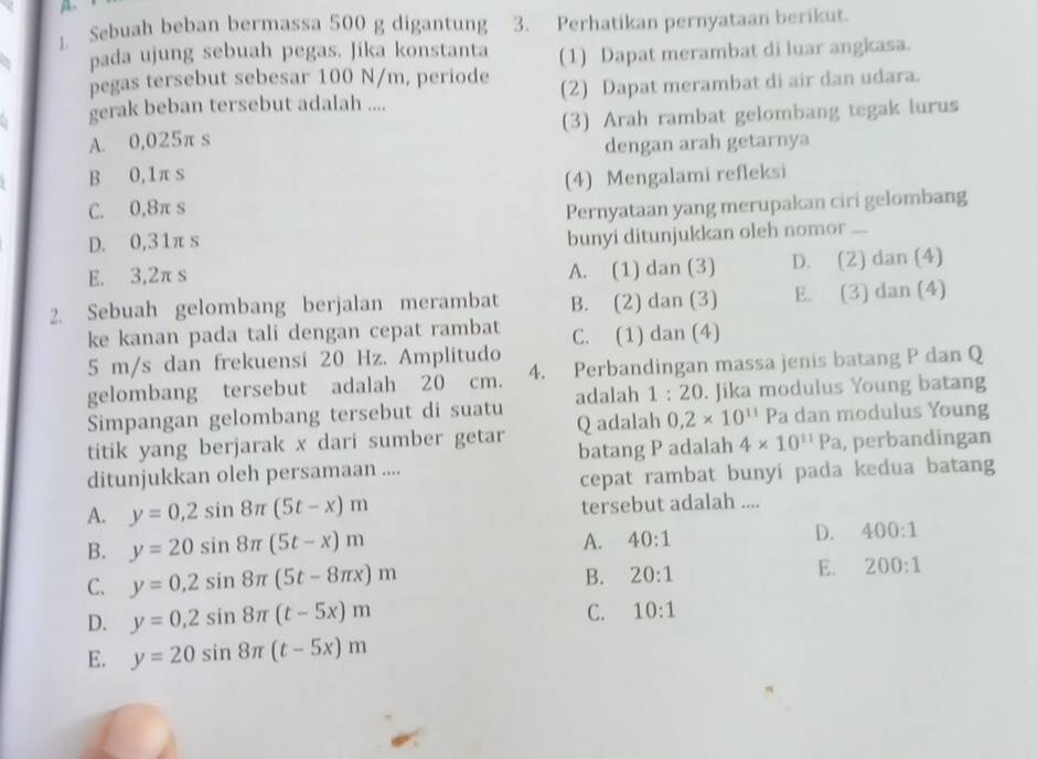 Sebuah beban bermassa 500 g digantung 3. Perhatikan pernyataan berikut.
pada ujung sebuah pegas. Jika konstanta (1) Dapat merambat di luar angkasa.
pegas tersebut sebesar 100 N/m, periode
gerak beban tersebut adalah .... (2) Dapat merambat di air dan udara.
A. 0,025π s (3) Arah rambat gelombang tegak lurus
dengan arah getarnya
B 0,1π s
C. 0,8π s (4) Mengalami refleksi
D. 0,31π s Pernyataan yang merupakan ciri gelombang
bunyi ditunjukkan oleh nomor ....
E. 3,2π s
A. (1) dan (3) D. (2) dan (4)
2. Sebuah gelombang berjalan merambat B. (2) dan (3) E. (3) dan (4)
ke kanan pada tali dengan cepat rambat C. (1) dan (4)
5 m/s dan frekuensi 20 Hz. Amplitudo
gelombang tersebut adalah 20 cm. 4. Perbandingan massa jenis batang P dan Q
Simpangan gelombang tersebut di suatu adalah 1:20. Jika modulus Young batang
titik yang berjarak x dari sumber getar Q adalah 0,2* 10^(11)Pa a dan modulus Young
ditunjukkan oleh persamaan .... batang P adalah 4* 10^(11)Pa , perbandingan
cepat rambat bunyi pada kedua batang
A. y=0,2sin 8π (5t-x)m tersebut adalah ....
B. y=20sin 8π (5t-x)m
A. 40:1 D. 400:1
C. y=0,2sin 8π (5t-8π x)m
B. 20:1
E. 200:1
D. y=0,2sin 8π (t-5x)m
C. 10:1
E. y=20sin 8π (t-5x)m