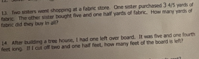 Two sisters went shopping at a fabric store. One sister purchased 3 4/5 yards of 
fabric. The other sister bought five and one half yards of fabric. How many yards of 
fabric did they buy in all? 
14. After building a tree house, I had one left over board. It was five and one fourth 
feet long. If I cut off two and one half feet, how many feet of the board is left?