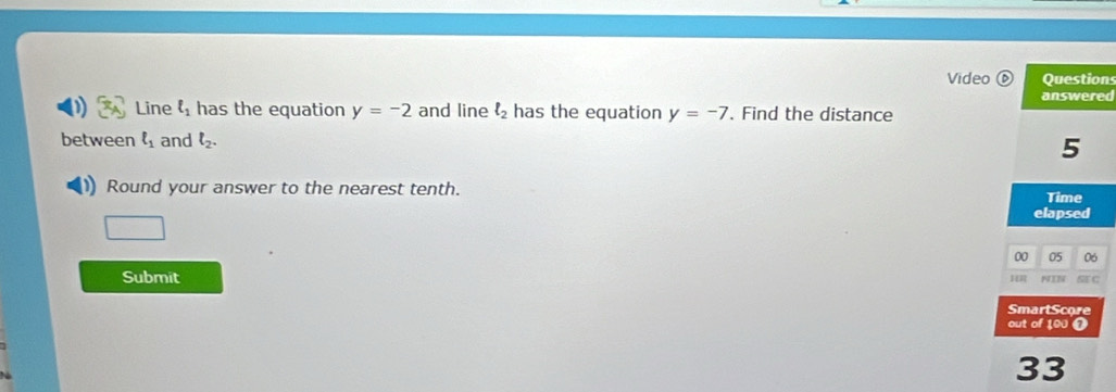 Video Question 
answered 
Line ell _1 has the equation y=-2 and line ell _2 has the equation y=-7. Find the distance 
between ell _1 and l_2. 5
Round your answer to the nearest tenth. 
Time 
elapsed 
00 05 06 
Submit H NIN ST C 
SmartScore 
out of 100 o 
33