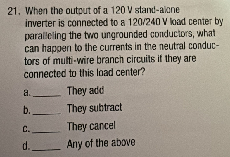 When the output of a 120 V stand-alone
inverter is connected to a 120/240 V load center by
paralleling the two ungrounded conductors, what
can happen to the currents in the neutral conduc-
tors of multi-wire branch circuits if they are
connected to this load center?
a. _They add
b. _They subtract
C._
They cancel
d._ Any of the above