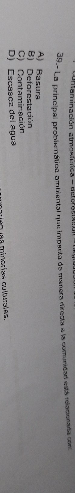 contaminación atmosférica - deforestación -
39.- La principal problemática ambiental que impacta de manera directa a la comunidad está relacionada con:
A) Basura
B) Deforestación
C) Contaminación
D) Escasez del agua
porten las minorías culturales.