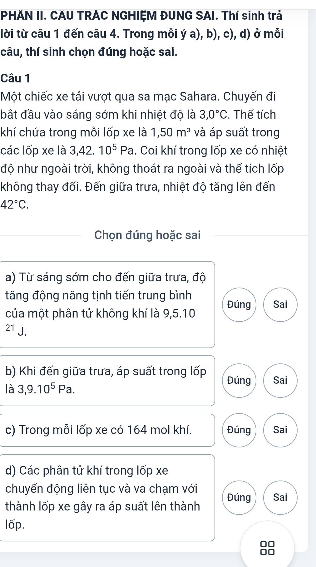 PHÃN II. CÃU TRÁC NGHIỆM ĐUNG SAI. Thí sinh trả 
lời từ câu 1 đến câu 4. Trong mỗi ý a), b), c), d) ở mỗi 
câu, thí sinh chọn đúng hoặc sai. 
Câu 1 
Một chiếc xe tải vượt qua sa mạc Sahara. Chuyến đi 
bắt đầu vào sáng sớm khi nhiệt độ là 3,0°C. Thể tích 
khí chứa trong mỗi lốp xe là 1,50m^3 và áp suất trong 
các lốp xe là 3, 42. 10^5Pa 1. Coi khí trong lốp xe có nhiệt 
độ như ngoài trời, không thoát ra ngoài và thể tích lốp 
không thay đổi. Đến giữa trưa, nhiệt độ tăng lên đến
42°C. 
Chọn đúng hoặc sai 
a) Từ sáng sớm cho đến giữa trưa, độ 
tăng động năng tịnh tiến trung bình 
Đúng Sai 
của một phân tử không khí là 9,5.101
21 J. 
b) Khi đến giữa trưa, áp suất trong lốp 
Đúng Sai 
là 3, 9.10^5Pa. 
c) Trong mỗi lốp xe có 164 mol khí. Đúng Sai 
d) Các phân tử khí trong lốp xe 
chuyển động liên tục và va chạm với 
Đúng Sai 
thành lốp xe gây ra áp suất lên thành 
lốp.