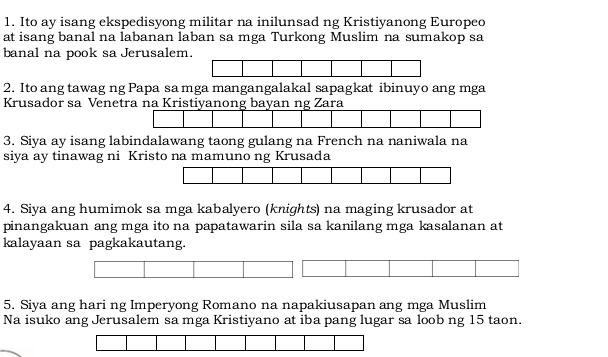 Ito ay isang ekspedisyong militar na inilunsad ng Kristiyanong Europeo 
at isang banal na labanan laban sa mga Turkong Muslim na sumakop sa 
banal na pook sa Jerusalem. 
2. Ito ang tawag ng Papa sa mga mangangalakal sapagkat ibinuyo ang mga 
Krusador sa Venetra na Kristiyanong bayan ng Zara 
3. Siya ay isang labindalawang taong gulang na French na naniwala na 
siya ay tinawag ni Kristo na mamuno ng Krusada 
4. Siya ang humimok sa mga kabalyero (knights) na maging krusador at 
pinangakuan ang mga ito na papatawarin sila sa kanilang mga kasalanan at 
kalayaan sa pagkakautang. 
5. Siya ang hari ng Imperyong Romano na napakiusapan ang mga Muslim 
Na isuko ang Jerusalem sa mga Kristiyano at iba pang lugar sa loob ng 15 taon.