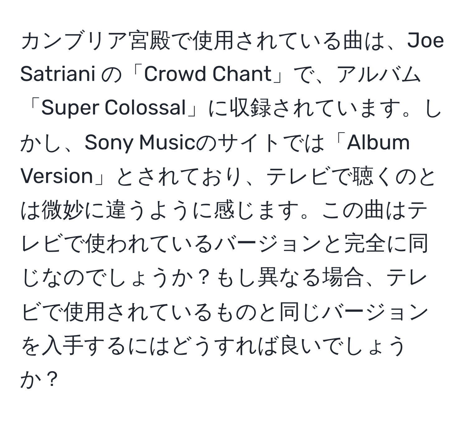 カンブリア宮殿で使用されている曲は、Joe Satriani の「Crowd Chant」で、アルバム「Super Colossal」に収録されています。しかし、Sony Musicのサイトでは「Album Version」とされており、テレビで聴くのとは微妙に違うように感じます。この曲はテレビで使われているバージョンと完全に同じなのでしょうか？もし異なる場合、テレビで使用されているものと同じバージョンを入手するにはどうすれば良いでしょうか？