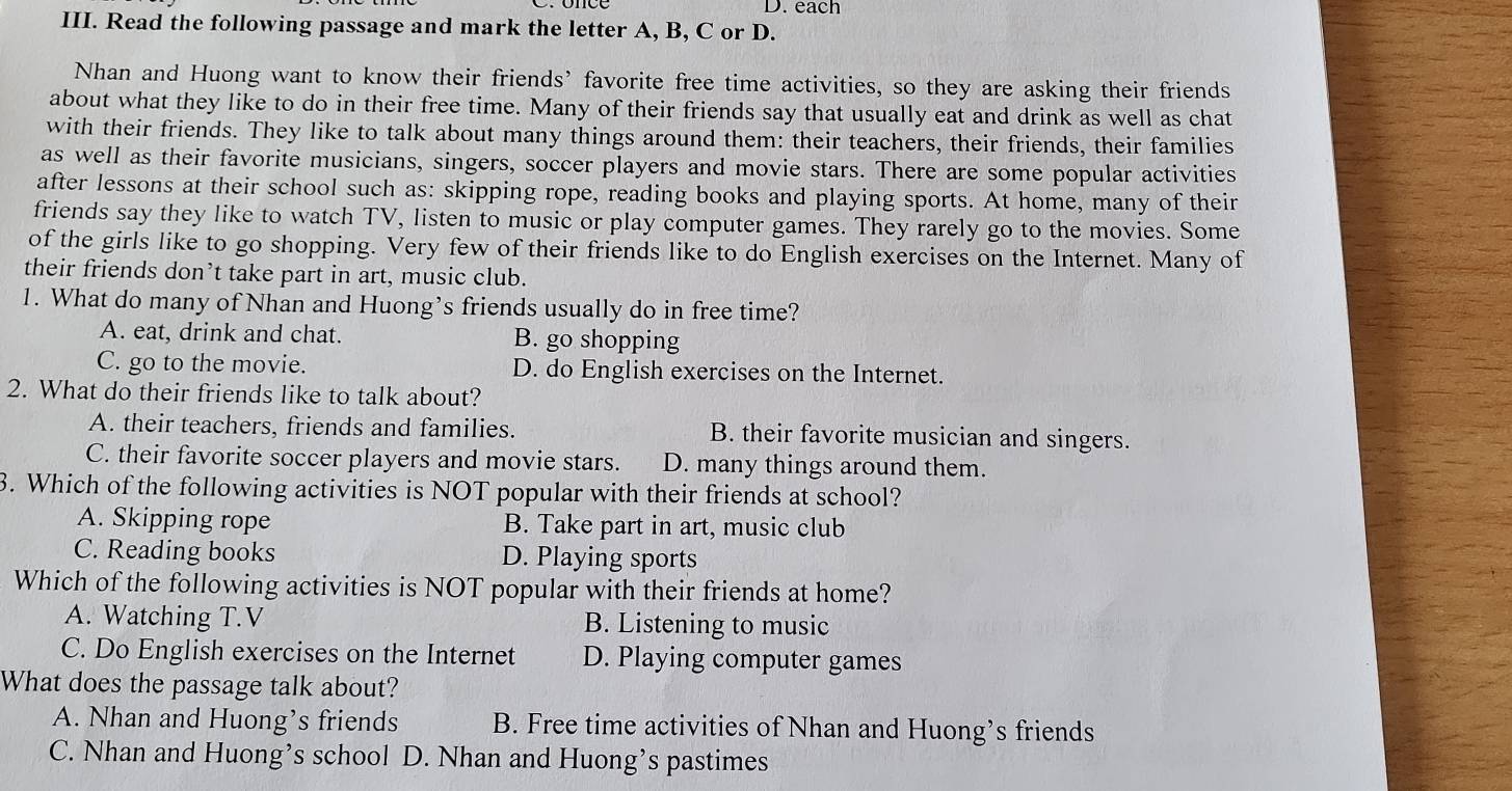 each
III. Read the following passage and mark the letter A, B, C or D.
Nhan and Huong want to know their friends’ favorite free time activities, so they are asking their friends
about what they like to do in their free time. Many of their friends say that usually eat and drink as well as chat
with their friends. They like to talk about many things around them: their teachers, their friends, their families
as well as their favorite musicians, singers, soccer players and movie stars. There are some popular activities
after lessons at their school such as: skipping rope, reading books and playing sports. At home, many of their
friends say they like to watch TV, listen to music or play computer games. They rarely go to the movies. Some
of the girls like to go shopping. Very few of their friends like to do English exercises on the Internet. Many of
their friends don’t take part in art, music club.
1. What do many of Nhan and Huong’s friends usually do in free time?
A. eat, drink and chat. B. go shopping
C. go to the movie. D. do English exercises on the Internet.
2. What do their friends like to talk about?
A. their teachers, friends and families. B. their favorite musician and singers.
C. their favorite soccer players and movie stars. D. many things around them.
3. Which of the following activities is NOT popular with their friends at school?
A. Skipping rope B. Take part in art, music club
C. Reading books D. Playing sports
Which of the following activities is NOT popular with their friends at home?
A. Watching T.V B. Listening to music
C. Do English exercises on the Internet D. Playing computer games
What does the passage talk about?
A. Nhan and Huong’s friends B. Free time activities of Nhan and Huong’s friends
C. Nhan and Huong’s school D. Nhan and Huong’s pastimes