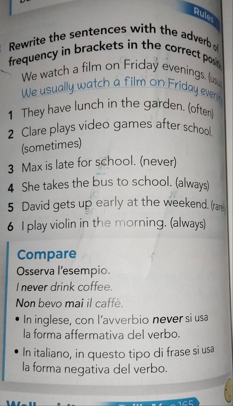 Rules 
Rewrite the sentences with the adverb of 
frequency in brackets in the correct posit . 
We watch a film on Friday evenings. (usu 
We usually watch a film on Friday evenin 
1 They have lunch in the garden. (often) 
2 Clare plays video games after school. 
(sometimes) 
3 Max is late for school. (never) 
4 She takes the bus to school. (always) 
5 David gets up early at the weekend. (rare 
6 I play violin in the morning. (always) 
Compare 
Osserva l’esempio. 
I never drink coffee. 
Non bevo mai il caffe. 
In inglese, con l’avverbio never si usa 
la forma affermativa del verbo. 
In italiano, in questo tipo di frase si usa 
la forma negativa del verbo.