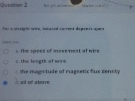 Not yet answered Marked out of 
For a straight wire, induced current depends upon
Siefect one
a the speed of movement of wire
□. the length of wire
the magnitude of magnetic flux density
d. all of above