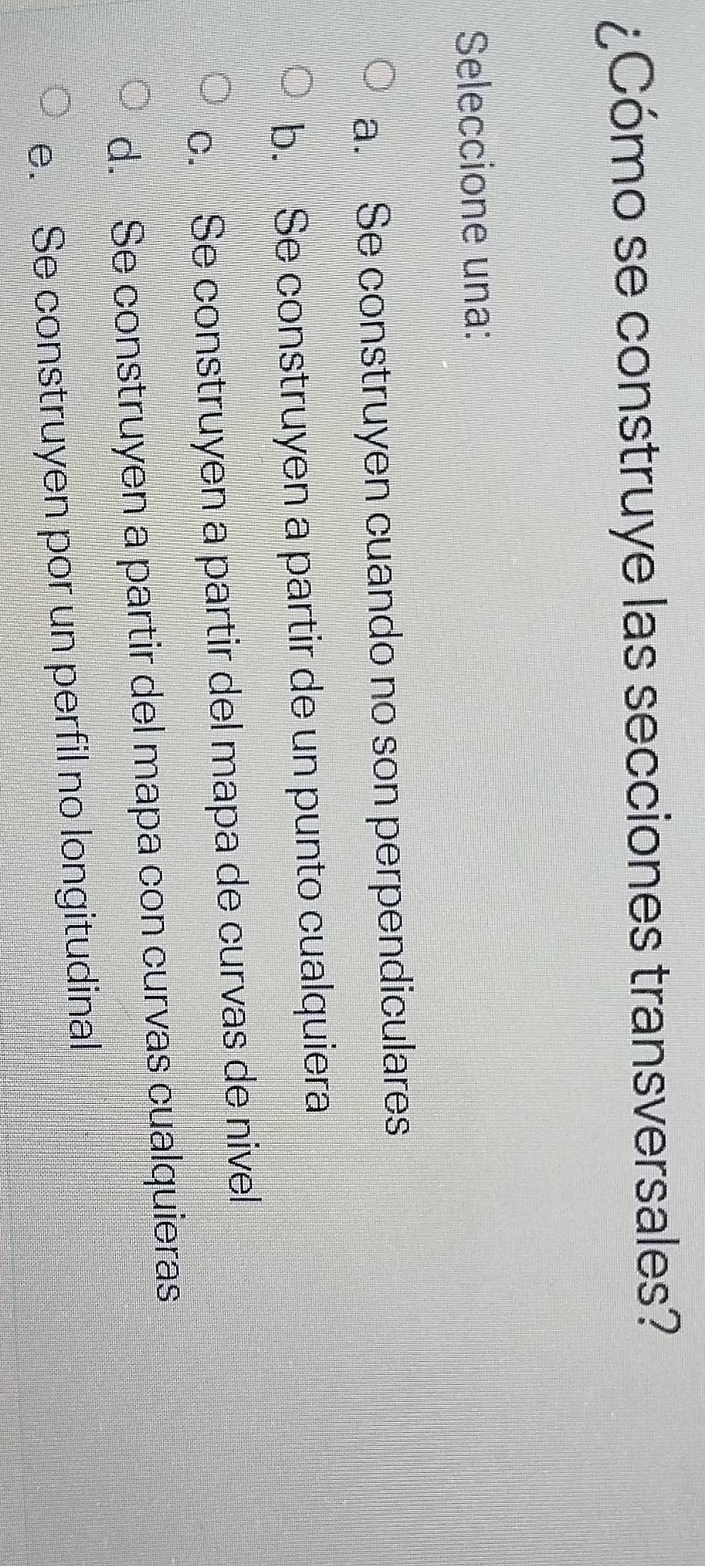 ¿Cómo se construye las secciones transversales?
Seleccione una:
a. Se construyen cuando no son perpendiculares
b. Se construyen a partir de un punto cualquiera
c. Se construyen a partir del mapa de curvas de nivel
d. Se construyen a partir del mapa con curvas cualquieras
e. Se construyen por un perfil no longitudinal