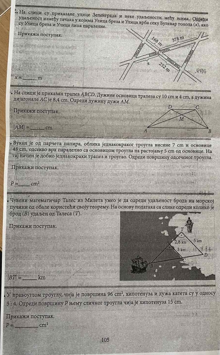 Наслиин су приказане улние зелентрада и неке улаленосτи мебу нима Олрели
удадьеносτ нзмеクу τачака у κоеима уιнна бреза и уιнца врба секу Булевар τοποπа (х), аκо
σу Уιнца бреза и уιнца лниа паралелне
Прикажн постулак
168 378 m
m .e04
x= _ m
Hа слиин ∫е прикαлαн τраñes ABCD , Дужнне основица τрапезa cу 10 cm и 4 сm, а дужнна
днрагонале АС je 8,4 ст. Олреди дужину дужи ΑМ.
Приκажи посτуиак.
|AM|= _cm 
Βукан іе од πарчеτа πаπηраΒ облика реднахокраког τроугла висине 7 су и основиие
48 ст, одсекао врх πаралелно са основицом τроугла на растораву 5 ст од основице. На
тар наученη ееδдоοδбноδеднакокраки τралеа и τрρоугаоδ Одредαиηαδποовриίнηу одсеченогη τрροугла
Πрикаκн πостуπак
_
P= cm^2
Чувенн матемаτнчар Талес из Милеτа умео ∫е да одреди уπаленост брода на морско
πучнни од обале κористееи своіу теорему. На основу πодаτака са слике одредиα κолико ∫е
брод (Β) удален од Талеса (Т)
Приκажи πостуπак.
|BT|= _km
У правοуγлποм τρόуглуς чиуа ∫е πоοвршιина 96cm^2 , хилоτенуза идужа катета су у односу
5:4 Олреди πовршину Ρнему сличног троугла чира ре хиπотенуза 15 сm.
Πриκаακи πостуπак
P= _ cm^2
105