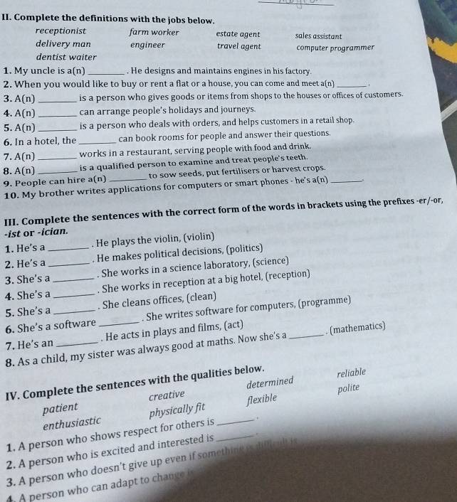 Complete the definitions with the jobs below.
receptionist farm worker estate agent sales assistant
delivery man engineer travel agent computer programmer
dentist waiter
1. My uncle is a(n) _. He designs and maintains engines in his factory.
2. When you would like to buy or rent a flat or a house, you can come and meet a(n) _.
3. A(n) _is a person who gives goods or items from shops to the houses or offices of customers.
4. A(n) _can arrange people's holidays and journeys.
5. A(n) _is a person who deals with orders, and helps customers in a retail shop.
6. In a hotel, the _can book rooms for people and answer their questions.
7. A(n) _works in a restaurant, serving people with food and drink.
8. A(n) _
is a qualified person to examine and treat people's teeth.
9. People can hire a(n) _to sow seeds, put fertilisers or harvest crops._
10. My brother writes applications for computers or smart phones - he's a(n)
III. Complete the sentences with the correct form of the words in brackets using the prefixes -er/-or,
-ist or -ician.
1. He's a . He plays the violin, (violin)
2. He's a _. He makes political decisions, (politics)
3. She’s a_ . She works in a science laboratory, (science)
4. She's a_ _. She works in reception at a big hotel, (reception)
5. She's a _. She cleans offices, (clean)
6. She’s a software _. She writes software for computers, (programme)
7. He’s an _. He acts in plays and films, (act)
8. As a child, my sister was always good at maths. Now she's a _. (mathematics)
IV. Complete the sentences with the qualities below.
reliable
polite
patient creative determined
enthusiastic physically fit flexible
1. A person who shows respect for others is _ .
2. A person who is excited and interested is _.
3. A person who doesn't give up even if something is difcul i
4. A person who can adapt to change i