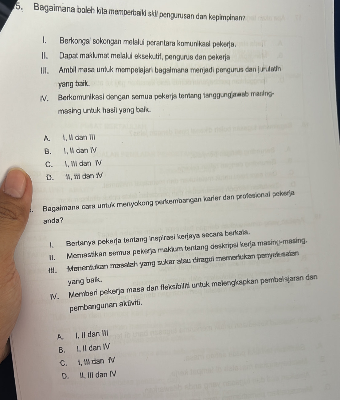 Bagaimana boleh kita memperbaiki skil pengurusan dan kepimpinan?
1. Berkongsi sokongan melalui perantara komunikasi pekerja.
II. Dapat maklumat melalui eksekutif, pengurus dan pekerja
III. Ambil masa untuk mempelajari bagaimana menjadi pengurus dan jurulatih
yang baik.
IV. Berkomunikasi dengan semua pekerja tentang tanggungjawab masing-
masing untuk hasil yang baik.
A. I, II dan III
B. I, II dan IV
C. I, III dan IV
D. 1I, I1I dan IV
5. Bagaimana cara untuk menyokong perkembangan karier dan profesional pekerja
anda?
1. Bertanya pekerja tentang inspirasi kerjaya secara berkala.
II. Memastikan semua pekerja maklum tentang deskripsi kerja masing-masing.
Il. Menentukan masalah yang sukar atau diragui memerlukan penyel saian
yang baik.
IV. Memberi pekerja masa dan fleksibiliti untuk melengkapkan pembelajaran dan
pembangunan aktiviti.
A. I, II dan Iil
B. I, II dan IV
C. 1, t1l dan 1V
D. II, III dan IV