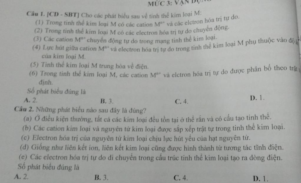 ức 3: Vận đụi
Cầu 1. [CD - SBT] Cho các phát biểu sau về tinh thể kim loại M :
(1) Trong tinh thể kim loại M có các cation M^(n+) và các elctron hóa trị tự do.
(2) Trong tinh thể kim loại M có các electron hóa trị tự do chuyển động.
(3) Các cation M^n chuyển động tự do trong mạng tinh thể kim loại.
(4) Lực hút giữa cation M^(n+) và electron hóa trị tự do trong tính thể kim loại M phụ thuộc vào độ g
của kim loại M.
(5) Tinh thể kim loại M trung hòa về điện.
(6) Trong tinh thể kim loại M, các cation M^(n+) và elctron hóa trị tự do được phân bố theo trậ
dịnh.
Số phát biểu đúng là
A. 2. B. 3. C. 4. D. 1.
Câu 2. Những phát biểu nào sau đây là đúng?
(a) Ở điều kiện thường, tất cả các kim loại đều tồn tại ở thể rắn và có cấu tạo tinh thể.
(b) Các cation kim loại và nguyên tử kim loại được sắp xếp trật tự trong tinh thể kim loại.
(c) Electron hóa trị của nguyên tử kim loại chịu lực hút yếu của hạt nguyên tử.
(d) Giống như liên kết ion, liên kết kim loại cũng được hình thành từ tương tác tĩnh điện.
(e) Các electron hóa trị tự do di chuyển trong cấu trúc tinh thể kim loại tạo ra dòng điện.
Số phát biểu đúng là
A. 2. B. 3. C. 4. D. 1.