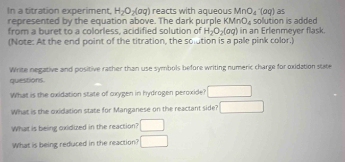 In a titration experiment, H_2O_2(aq) reacts with aqueous MnO_4^(-(aq) as 
represented by the equation above. The dark purple KI (sqrt(11) n O_4) solution is added 
from a buret to a colorless, acidified solution of H_2O_2(aq) in an Erlenmeyer flask. 
(Note: At the end point of the titration, the solution is a pale pink color.) 
Write negative and positive rather than use symbols before writing numeric charge for oxidation state 
questions. 
What is the oxidation state of oxygen in hydrogen peroxide? □ 
What is the oxidation state for Manganese on the reactant side? □ 
What is being oxidized in the reaction? □ 
What is being reduced in the reaction? □