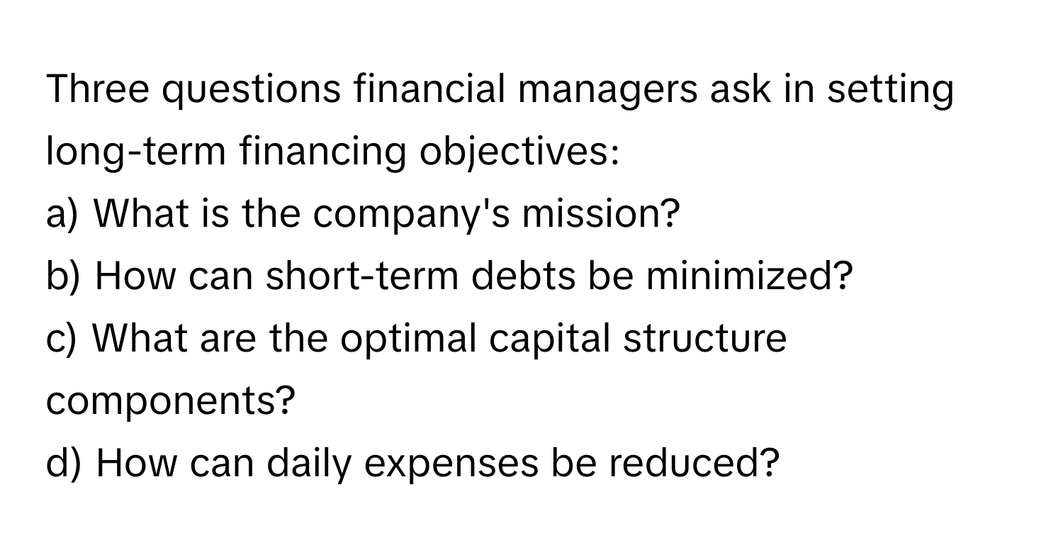 Three questions financial managers ask in setting long-term financing objectives:

a) What is the company's mission? 
b) How can short-term debts be minimized? 
c) What are the optimal capital structure components? 
d) How can daily expenses be reduced?