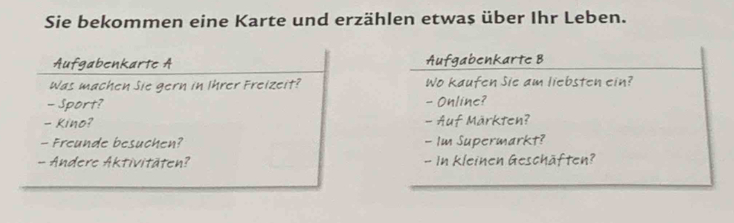 Sie bekommen eine Karte und erzählen etwas über Ihr Leben. 
Aufgabenkarte A 
was machen Sie gern in Ihrer Freizeit? 
- Sport? 
- Kino? 
- Freunde besuchen? 
- Andere Aktivitäten?