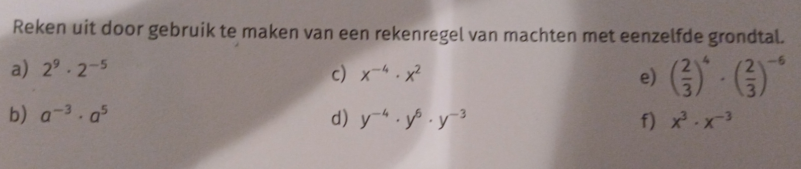 Reken uit door gebruik te maken van een rekenregel van machten met eenzelfde grondtal. 
a) 2^9· 2^(-5)
c) x^(-4)· x^2 e) ( 2/3 )^4· ( 2/3 )^-6
b) a^(-3)· a^5 d) y^(-4)· y^6· y^(-3) f) x^3· x^(-3)