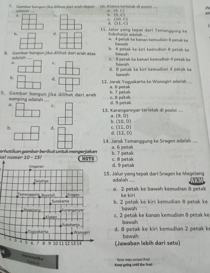 Gambar bangun jika dilihat dari arah depan 10. Klaten terletak di posis!....
Pu
a.
adalah .... (0,C)
80
a.
c.
b. (9,c)
c . (10,C)
d. (11,C)
f
11. Jalur yang tepat darl Temanggung ke
d.
b. Sukoharjo adalah ....
a. 4 petak ke kanan kemudian 8 petak ke
bawah
b. 4 petak ke kiri kemudian 8 petak ke
8. Gambar bangun jika dilihat dari arah atas bawah
adalah .... c. 8 petak ke kanan kemudian 4 petak ke
a,
c. bawah
d. 8 petak ke kiri kemudian 4 petak ke
b.
bawah
d.
12. Jarak Yogyakarta ke Wonogiri adalah ....
a. 6 petak
9. Gambar bangun jika dilihat dari arah b. 7 petak
samping adalah .... c. 8 petak
a.
d. 9 petak
c、
13. Karangannyar terletak di posisi ....
a, (9,D)
b. (10,D)
b.
d.
c. (11,D)
d. (12,D)
14. Jarak Temanggung ke Sragen adalah ....
a. 6 petak
erhatikan gambar berikut untuk mengerjakan b. 7 petak
al nomer 10-15
HOTS c. 8 petak
Ungaran d. 9 petak
15. Jalur yang tepat dari Sragen ke Magelang
Salatiga adalah ....
a. 2 petak ke bawah kemudian 8 petak
Temanggung Boyo|ali Sragen ke kiri
Surakarta b. 2 petak ke kiri kemudian 8 petak ke
Magelang Karanganyar bawah
Klaten c. 2 petak ke kanan kemudian 8 petak ke
Sukoharjo bawah
Yogyakarta Wanogiri d. 8 petak ke kiri kemudian 2 petak ke
bawah
1 2 3 4 5 6 7 8 9 10 11 12 13 14
(Jawaban lebih dari satu)
4 Matematika Kelos 6
Terus maju sampal final.
Keep going until the fnal.