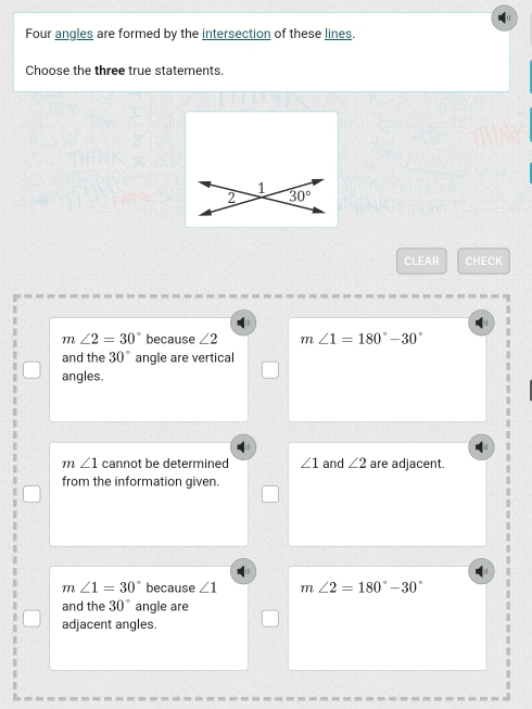 Four angles are formed by the intersection of these lines.
Choose the three true statements.
1
2 30°
CLEAR CHECK
m∠ 2=30° because ∠ 2 m ∠ 1=180°-30°
and the 30° angle are vertical
angles.
m∠ 1 cannot be determined ∠ 1 and ∠ 2 are adjacent.
from the information given.
m∠ 1=30° because ∠ 1 m∠ 2=180°-30°
and the 30° angle are
adjacent angles.