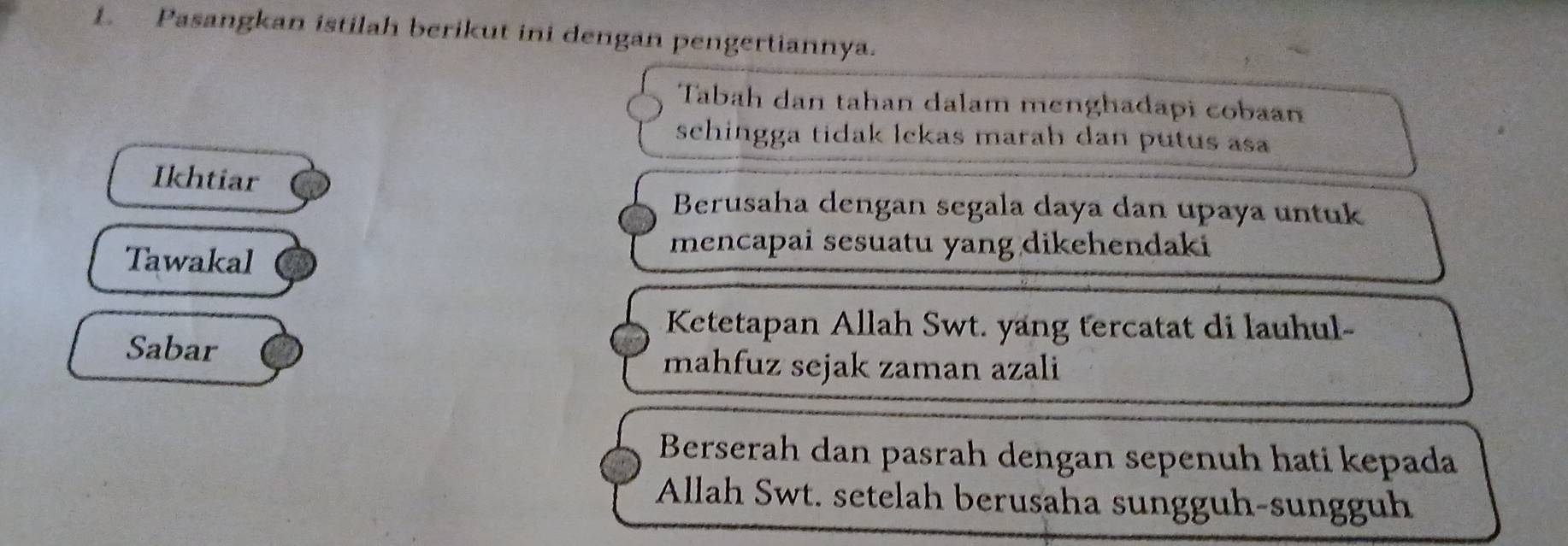 Pasangkan istilah berikut ini dengan pengertiannya.
Tabah dan tahan dalam menghadapi cobaan
schingga tidak lckas marah dan putus asa 
Ikhtiar
Berusaha dengan segala daya dan upaya untuk
Tawakal
mencapai sesuatu yang dikehendaki
Ketetapan Allah Swt. yang tercatat di lauhul-
Sabar mahfuz sejak zaman azali
Berserah dan pasrah dengan sepenuh hati kepada
Allah Swt. setelah berusaha sungguh-sungguh