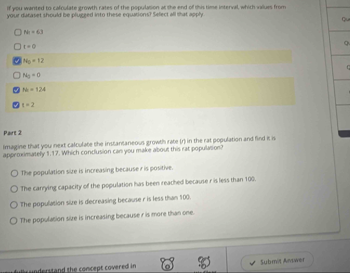 If you wanted to calculate growth rates of the population at the end of this time interval, which values from
your dataset should be plugged into these equations? Select all that apply.
qu
N_t=63
t=0
Q
N_0=12
N_0=0
J N_t=124
a t=2
Part 2
Imagine that you next calculate the instantaneous growth rate (r) in the rat population and find it is
approximately 1.17. Which conclusion can you make about this rat population?
The population size is increasing because r is positive.
The carrying capacity of the population has been reached because r is less than 100.
The population size is decreasing because r is less than 100.
The population size is increasing because r is more than one.
understand the concept covered in Submit Answer