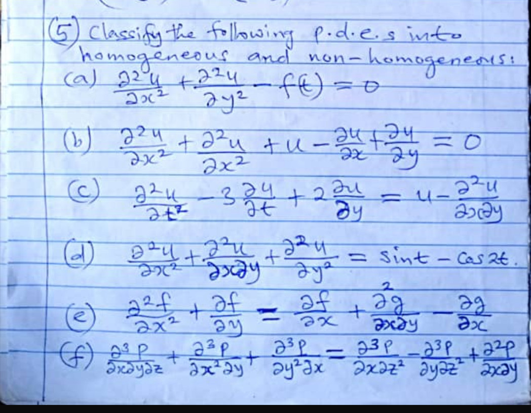 ⑤5) Classify the following p. d.e. s into 
homogeneous and non-homogeneas? 
(a)  2^2y/2x^2 + 2^2y/2y^2 -f(t)=0
(b)  2^2y/2x^2 + 2^2y/2x^2 +u- 24/2x + 2y/2y =0
(c)  2^2u/2t^2 -3 2u/2t +2 2u/2y =u- 2^2u/2x2y 
(  θ^2u/2x^2 + 2^2u/2x2y + 2^2u/2y^2 =sin t-cos 2t
(  2^2f/2x^2 + 2f/2y = 2f/2x + 2g/2x2y - 2g/2x 
(f)  θ^3p/2xpartial ypartial z + partial^3p/2x^2partial y + partial^3p/partial y^2partial x = partial^3p/2xpartial z^2 - partial^3p/2ypartial z^2 + partial^2p/2xpartial y 