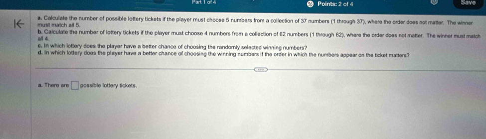 Save
a. Calculate the number of possible lottery tickets if the player must choose 5 numbers from a collection of 37 numbers (1 through 37), where the order does not matter. The winner
must match all 5.
b. Calculate the number of lottery tickets if the player must choose 4 numbers from a collection of 62 numbers (1 through 62), where the order does not matter. The winner must match
all 4.
c. In which lottery does the player have a better chance of choosing the randomly selected winning numbers?
d. In which lottery does the player have a better chance of choosing the winning numbers if the order in which the numbers appear on the ticket matters?
a. There are □ possible lottery tickets.