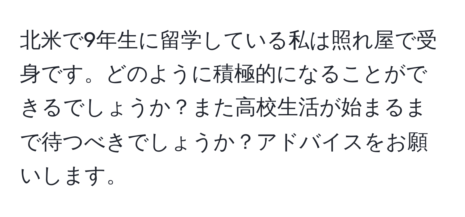 北米で9年生に留学している私は照れ屋で受身です。どのように積極的になることができるでしょうか？また高校生活が始まるまで待つべきでしょうか？アドバイスをお願いします。