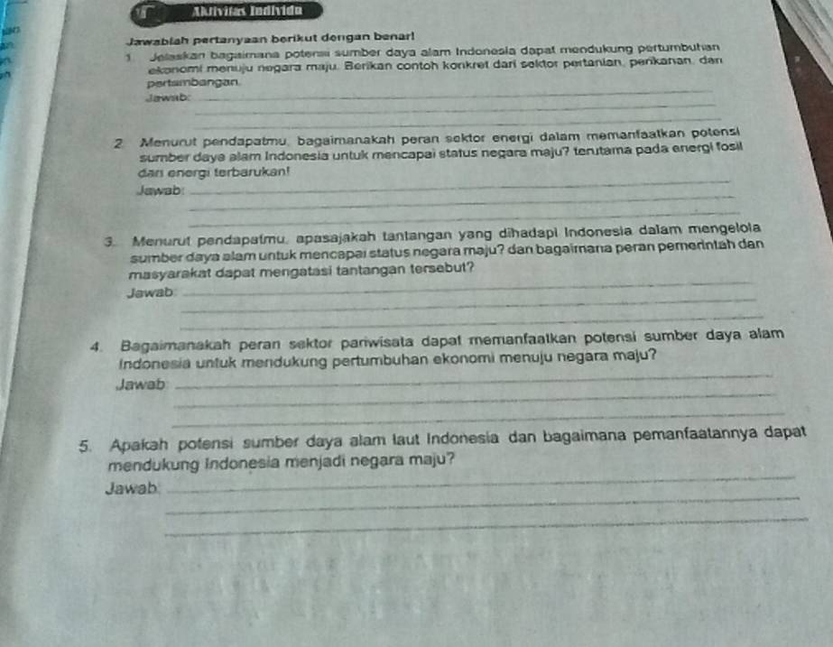 Adívilas Indívido 
Jawabiah pertanyaan berikut dengan benar! 
1 Jelaskan bagaimana potensi sumber daya alam Indonesla dapat mendukung pertumbuhan 
ekonomi menuju negara maju. Berikan contoh konkret dari sektor pertanian, penkanan, dan 
_ 
pertambangan 
_ 
Jawnb: 
_ 
2 Menurut pendapatmu, bagaimanakah peran sektor energi dalam memanfaatkan potensi 
sumber daya alam Indonesia untuk mencapai status negara maju? terutama pada energi fosil 
_ 
dan energi terbarukan! 
_ 
Jawab: 
_ 
3. Menurut pendapatmu, apasajakah tantangan yang dihadapi Indonesia dalam mengelola 
sumber daya alam untuk mencapai status negara maju? dan bagairana peran pemerntah dan 
masyarakat dapat mengatasi tantangan tersebut? 
Jawab 
_ 
_ 
_ 
4. Bagaimanakah peran sektor pariwisata dapat memanfaatkan potensi sumber daya alam 
_ 
Indonesia untuk mendukung pertumbuhan ekonomi menuju negara maju? 
_ 
Jawab 
_ 
5. Apakah potensi sumber daya alam laut Indonesia dan bagaimana pemanfaatannya dapat 
mendukung Indonesia menjadi negara maju? 
_ 
Jawab 
_ 
_