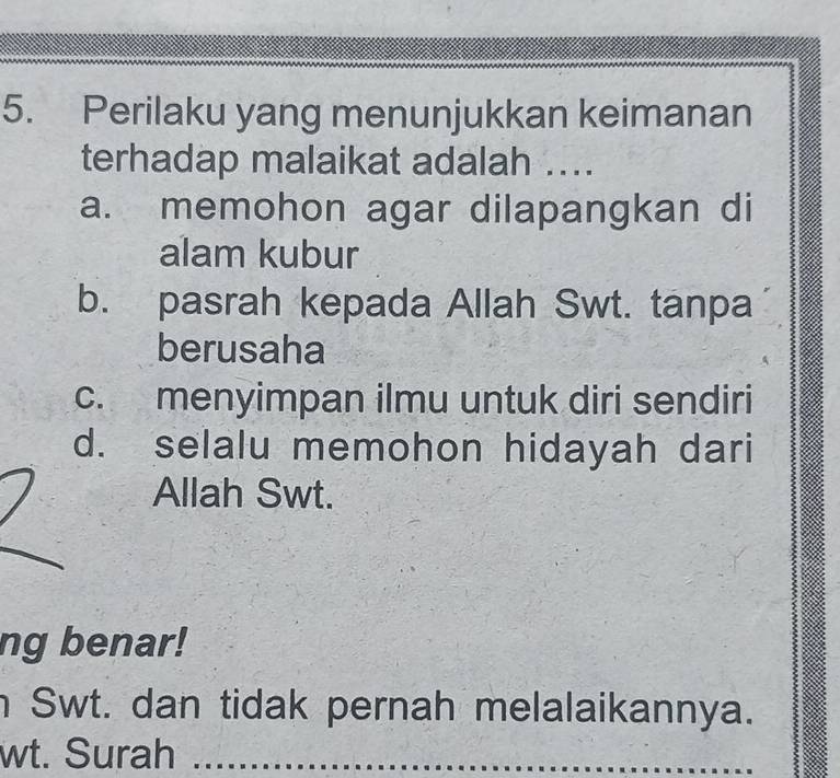 Perilaku yang menunjukkan keimanan
terhadap malaikat adalah ....
a. memohon agar dilapangkan di
alam kubur
b. pasrah kepada Allah Swt. tanpa
berusaha
c. menyimpan ilmu untuk diri sendiri
d. selalu memohon hidayah dari
Allah Swt.
ng benar!
n Swt. dan tidak pernah melalaikannya.
wt. Surah_