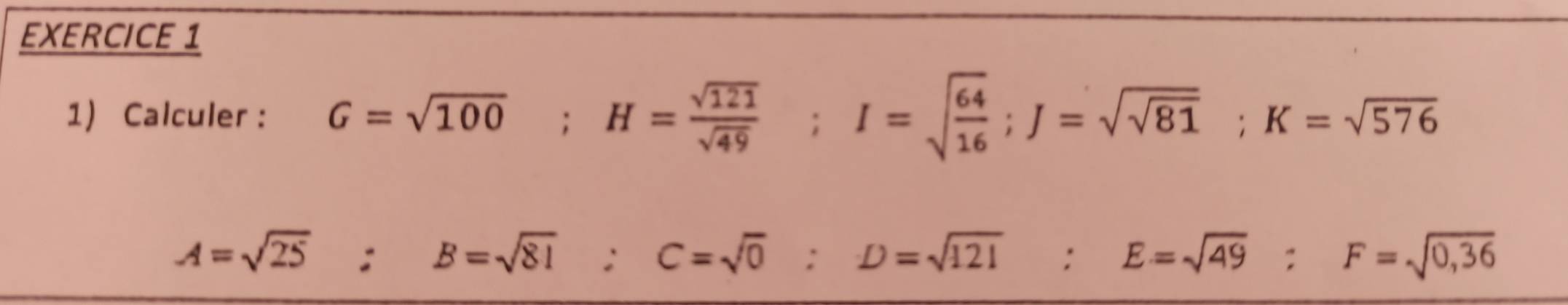 Calculer : G=sqrt(100); H= sqrt(121)/sqrt(49) ; I=sqrt(frac 64)16; J=sqrt(sqrt 81); K=sqrt(576)
A=sqrt(25) ·° B=sqrt(81) : C=sqrt(0) : D=sqrt(121) : E=sqrt(49) : F=sqrt(0,36)