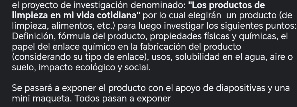 el proyecto de investigación denominado: ''Los productos de 
limpieza en mi vida cotidiana'' por lo cual elegirán un producto (de 
limpieza, alimentos, etc.) para luego investigar los siguientes puntos: 
Definición, fórmula del producto, propiedades físicas y químicas, el 
papel del enlace químico en la fabricación del producto 
(considerando su tipo de enlace), usos, solubilidad en el agua, aire o 
suelo, impacto ecológico y social. 
Se pasará a exponer el producto con el apoyo de diapositivas y una 
mini maqueta. Todos pasan a exponer