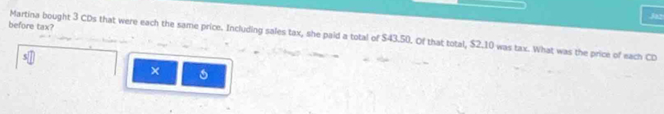 Jaz 
before tax? 
Martina bought 3 CDs that were each the same price. Including sales tax, she paid a total of $43.50. Of that total, $2.10 was tax. What was the price of each CD 
×