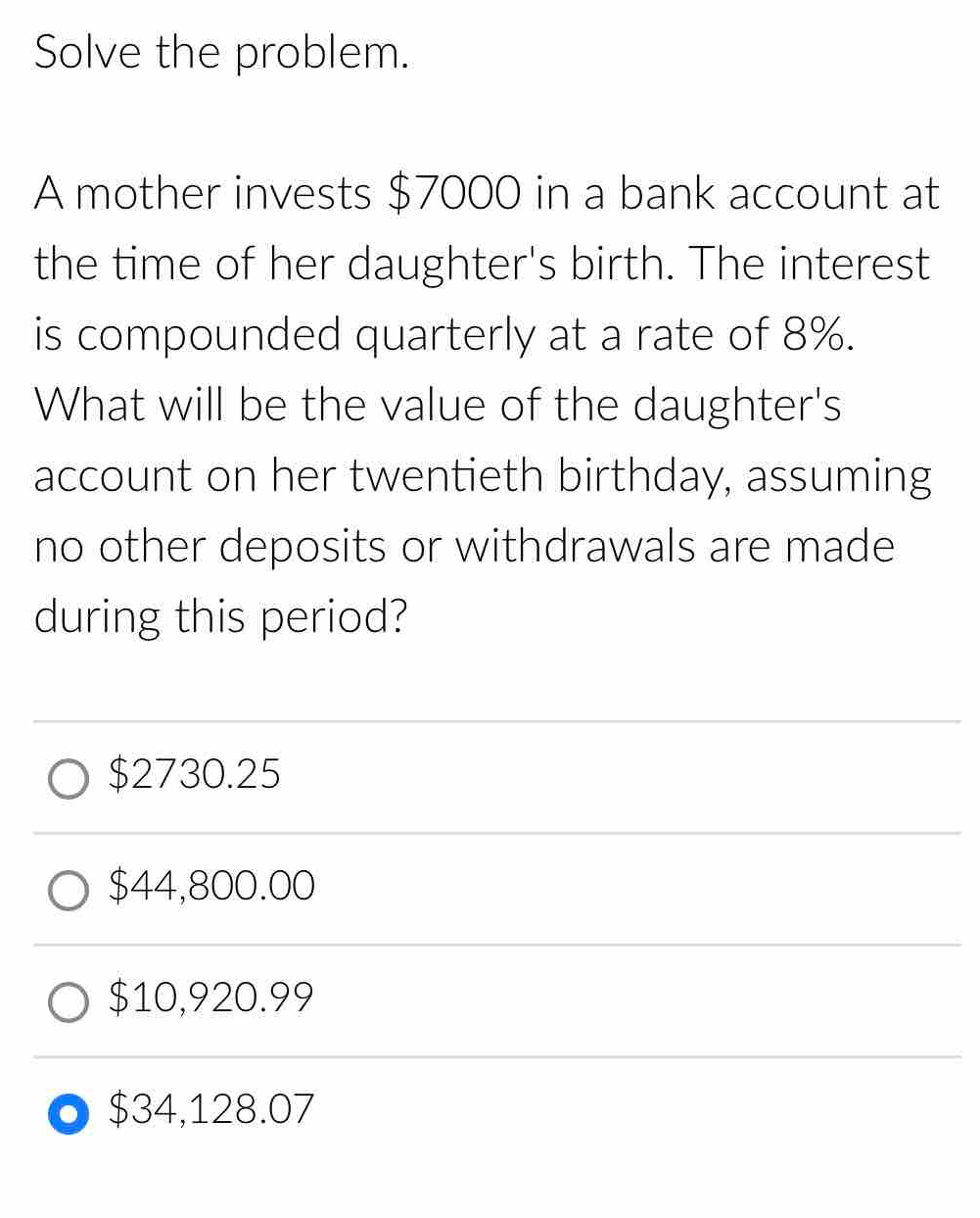 Solve the problem.
A mother invests $7000 in a bank account at
the time of her daughter's birth. The interest
is compounded quarterly at a rate of 8%.
What will be the value of the daughter's
account on her twentieth birthday, assuming
no other deposits or withdrawals are made
during this period?
$2730.25
$44,800.00
$10,920.99
$34,128.07