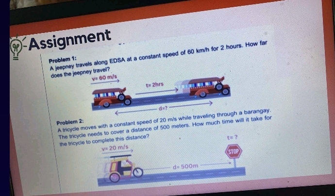 Assignment
A jeepney travels along EDSA at a constant speed of 60 km/h for 2 hours. How far
= Problem 1:
does the j?
A tricycle moves with a constant speed of 20 m/s while travarangay.
Problem 2:
The tricdistance of 500 meters. How much time will it take for
the tricy