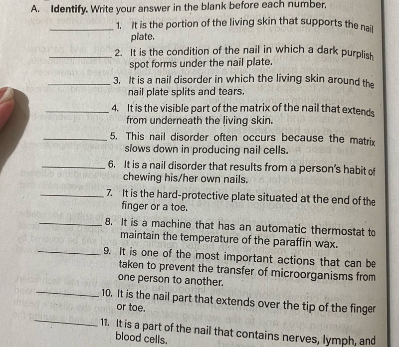 Identify. Write your answer in the blank before each number. 
_1. It is the portion of the living skin that supports the nail 
plate. 
_2. It is the condition of the nail in which a dark purplish 
spot forms under the nail plate. 
_3. It is a nail disorder in which the living skin around the 
nail plate splits and tears. 
_4. It is the visible part of the matrix of the nail that extends 
from underneath the living skin. 
_5. This nail disorder often occurs because the matrix 
slows down in producing nail cells. 
_6. It is a nail disorder that results from a person’s habit of 
chewing his/her own nails. 
_7. It is the hard-protective plate situated at the end of the 
finger or a toe. 
_8. It is a machine that has an automatic thermostat to 
maintain the temperature of the paraffin wax. 
_9. It is one of the most important actions that can be 
taken to prevent the transfer of microorganisms from 
_ 
one person to another. 
10. It is the nail part that extends over the tip of the finger 
or toe. 
_ 
11. It is a part of the nail that contains nerves, lymph, and 
blood cells.