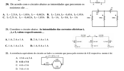 De acordo com o circuito abaixo as intensidades que percorrem os
resistores são ...
A. I_1=2,31A, I_1=1,85A, I_1=-0,462A B. I_1=2,4A, I_2=-0,45A, I_1=1,95A
C. I_1=2.31A, I_1=-0.462A, I_2=1.85A D. I_1=IA, I_2=0A, I_2=-1A
21. Considere o cincuito abaixo. As intensidades das correntes eléctricas i
, i: e Is valem respectivamente…
A. 1 A; 2 A e 1 A B. 2 A: 1 A c 1 A
C. 1 A; 1 A e 2 A D. 1 A; 0 A c 1 A 
22. A resistência equivalente do circuito ao lado e a corrente que passa pelo resistor de 4 f1 respectiva- mente é de:
A. 13 Ω c 4, 5 A
B. 6 Ω e 3 A 4 E
C. 4 Ω e 2 A
10
D. 3 Ω e 1 A