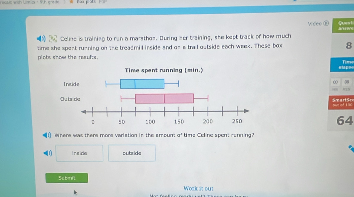 recalc with Limits - 9th grade Box plots FGP
Video ⑥ Quest
answe
Celine is training to run a marathon. During her training, she kept track of how much
time she spent running on the treadmill inside and on a trail outside each week. These box 8
plots show the results.
elapse Time
00 0
HR MZM
martSc
out of 100
64
Where was there more variation in the amount of time Celine spent running?
D) inside outside
Submit
Work it out