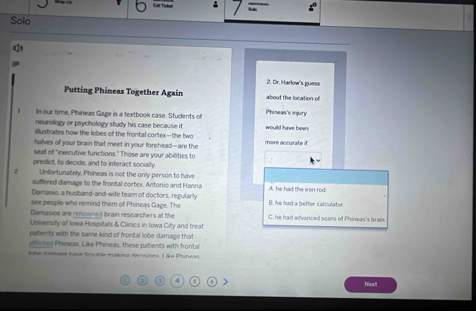 INDIVEDUAL
Exlt Tickast : Solo
Solo
2. Dr. Harlow's guess
Putting Phineas Together Again about the location of
1 In our time, Phineas Gage is a textbook case. Students of
Phineas's injury
neurology or psychology study his case because it would have been
iustrates how the lobes of the frontal cortex—the two
halves of your brain that meet in your forehead—are the
more accurate if
seat of "executive functions." Those are your abilities to
predict, to decide, and to interact socially.
2 Unfortunately, Phineas is not the only person to have
suffered damage to the frontal cortex. Antonio and Hanna A. he had the iron rod.
Damasio, a husband-and-wife team of doctors, regularly B. he had a better calculator.
see people who remind them of Phineas Gage. The
Damasios are renowned brain researchers at the C. he had advanced scans of Phineas's brain.
University of Iowa Hospitals & Clinics in Iowa City and treat
patients with the same kind of frontal lobe damage that
aflicted Phineas. Like Phineas, these patients with frontal
lobe damage have trouble makino decisions I ike Phineas
2 3 4 5 6
Next