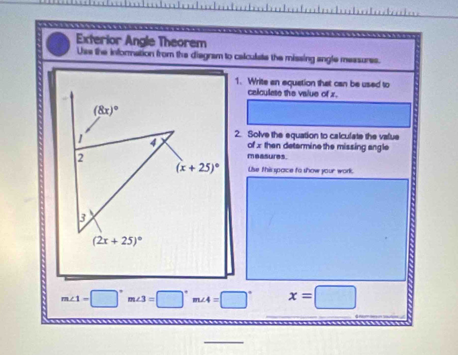 Exterior Angle Theorem
Uss the information from the diagram to calculate the missing angle messures.
1. Write an equation that can be used to
calculate the value of x.
2. Solve the equation to calculate the value
of x then determine the missing angle
measures.
Uise this space to show your work.
m∠ 1=□°m∠ 3=□°m∠ 4=□° x=□
_