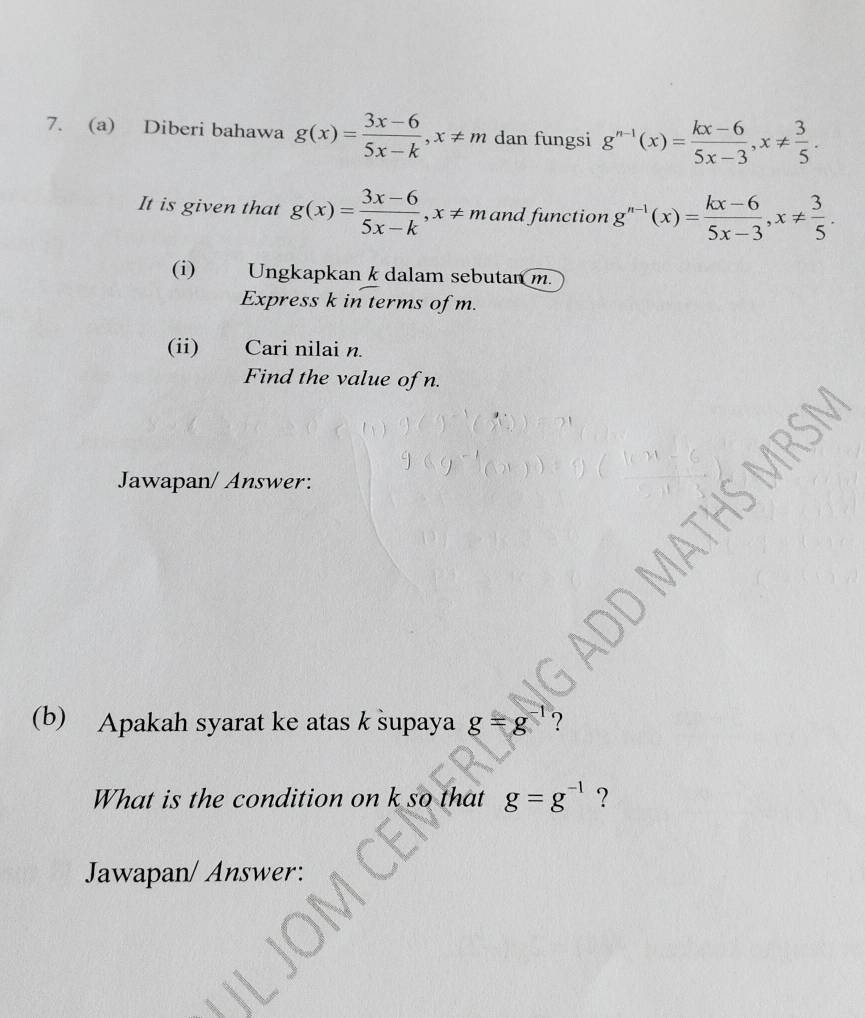 Diberi bahawa g(x)= (3x-6)/5x-k , x!= m dan fungsi g^(n-1)(x)= (kx-6)/5x-3 , x!=  3/5 . 
It is given that g(x)= (3x-6)/5x-k , x!= m and function g^(n-1)(x)= (kx-6)/5x-3 , x!=  3/5 . 
(i) Ungkapkan k dalam sebutan m. 
Express k in terms of m. 
(ii) Cari nilai n. 
Find the value of n. 
Jawapan/ Answer: 

(b) Apakah syarat ke atas k supaya g=g^(-1) ? 
What is the condition on k so that g=g^(-1) ? 
Jawapan/ Answer: