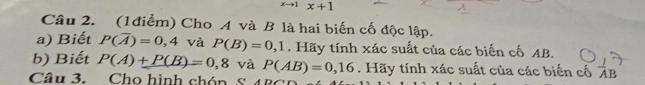 x+1
Câu 2. (1điểm) Cho A và B là hai biến cố độc lập. 
a) Biết P(overline A)=0,4 và P(B)=0,1. Hãy tính xác suất của các biến cố AB. 
b) Biết P(A)+P(B)=0,8 và P(AB)=0,16. Hãy tính xác suất của các biến cố ÁB
Câu 3. Cho hình chón S 4BC