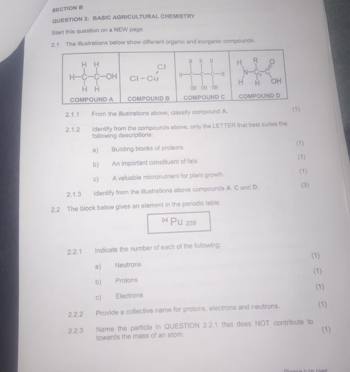 BASIC AGRICULTURAL CHEMISTRY 
Start this question on a NEW page. 
2.1 The illustrations below show different organic and inorganic compounds. 
H H 
H H H H R a 
CI 
a 
C -C -OH Cl-Cu H- —C -0 -H N -C C 
H 
H H OH OH ÔH H OH 
COMPOUND A COMPOUND B COMPOUND C COMPOUND D
2.1.1 From the illustrations above, classify compound A. (1) 
2.1.2 Identify from the compounds above, only the LETTER that best suites the 
following descriptions: 
a) Building blocks of proteins (1) 
b) An important constituent of fats 
(1) 
c) A valuable micronutrient for plant growth 
(1) 
2.1.3 Identify from the illustrations above compounds A, C and D. (3) 
2.2 The block below gives an element in the periodic table. 
94 Pu 239 
2.2.1 Indicate the number of each of the following: 
(1) 
a) Neutrons 
(1) 
b) Protons 
(1) 
c) Electrons 
2.2.2 Provide a collective name for protons, electrons and neutrons. (1) 
2.2.3 Name the particle in QUESTION 2.2.1 that does NOT contribute to (1) 
towards the mass of an atom.