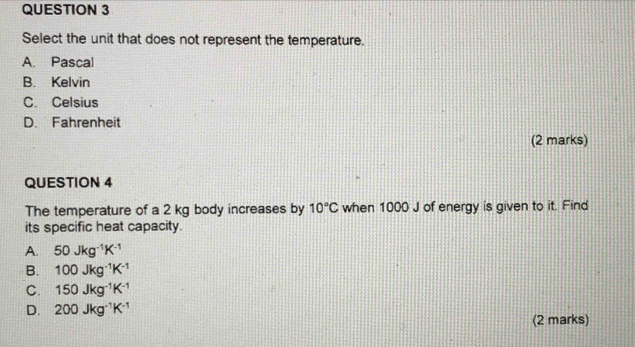 Select the unit that does not represent the temperature.
A. Pascal
B. Kelvin
C. Celsius
D. Fahrenheit
(2 marks)
QUESTION 4
The temperature of a 2 kg body increases by 10°C when 1000 J of energy is given to it. Find
its specific heat capacity.
A. 50Jkg^(-1)K^(-1)
B. 100Jkg^(-1)K^(-1)
C. 150Jkg^(-1)K^(-1)
D. 200Jkg^(-1)K^(-1)
(2 marks)