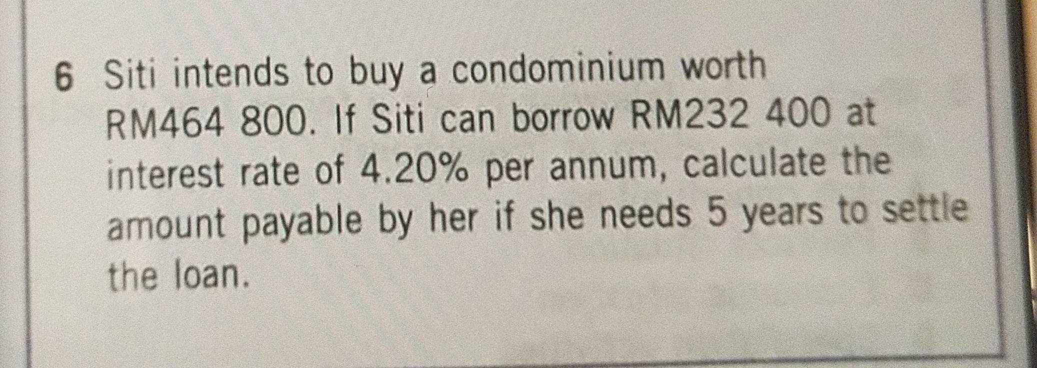 Siti intends to buy a condominium worth
RM464 800. If Siti can borrow RM232 400 at 
interest rate of 4.20% per annum, calculate the 
amount payable by her if she needs 5 years to settle 
the loan.