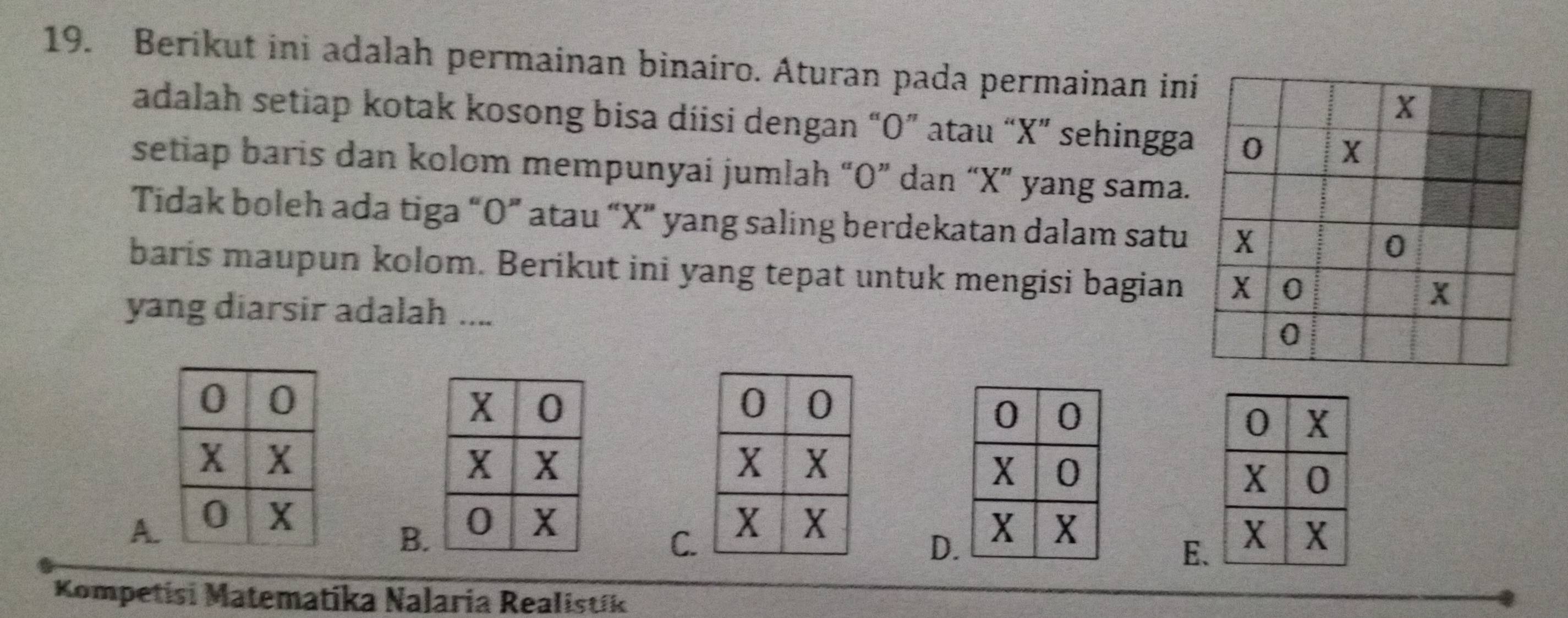 Berikut ini adalah permainan binairo. Aturan pada permainan ini
adalah setiap kotak kosong bisa diisi dengan “ O ” atau “ X ” sehingga
setiap baris dan kolom mempunyai jumlah “ O ” dan “ X ” yang sama.
Tidak boleh ada tiga “ O ” atau “ X ” yang saling berdekatan dalam satu
baris maupun kolom. Berikut ini yang tepat untuk mengisi bagian
yang diarsir adalah ....
A.
B.
C.
D
E.
Kompetisi Matematika Nalaria Realistík