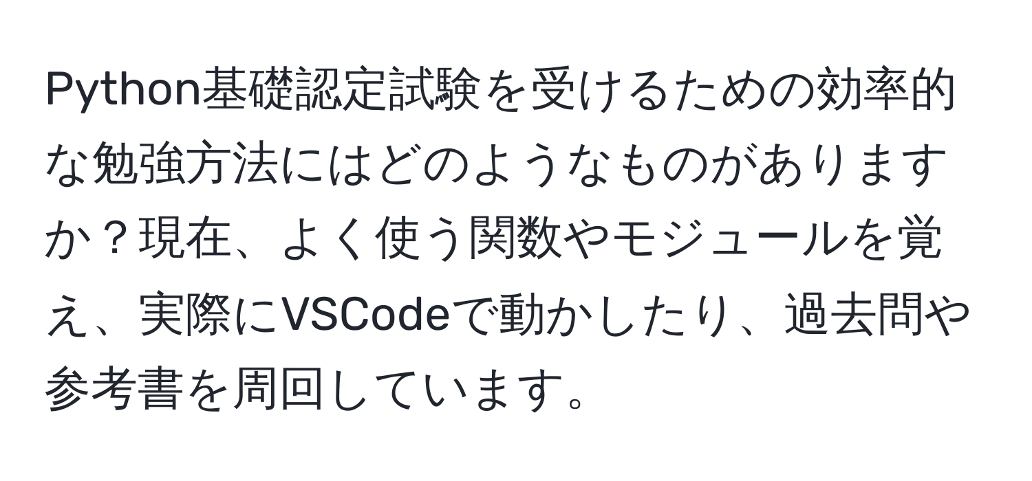 Python基礎認定試験を受けるための効率的な勉強方法にはどのようなものがありますか？現在、よく使う関数やモジュールを覚え、実際にVSCodeで動かしたり、過去問や参考書を周回しています。