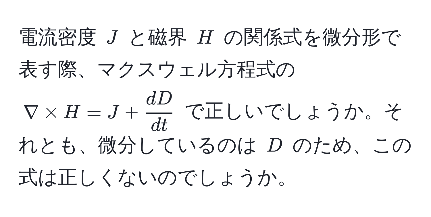 電流密度 $J$ と磁界 $H$ の関係式を微分形で表す際、マクスウェル方程式の $nabla * H = J +  dD/dt $ で正しいでしょうか。それとも、微分しているのは $D$ のため、この式は正しくないのでしょうか。