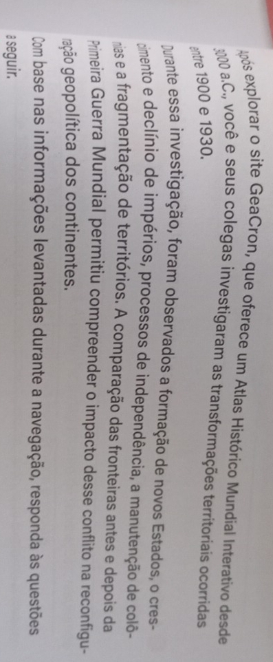 Após explorar o site GeaCron, que oferece um Atlas Histórico Mundial Interativo desde
3000 a.C., você e seus colegas investigaram as transformações territoriais ocorridas 
entre 1900 e 1930. 
Durante essa investigação, foram observados a formação de novos Estados, o cres- 
cimento e declínio de impérios, processos de independência, a manutenção de colô- 
mias e a fragmentação de territórios. A comparação das fronteiras antes e depois da 
Primeira Guerra Mundial permitiu compreender o impacto desse conflito na reconfigu- 
gação geopolítica dos continentes. 
Com base nas informações levantadas durante a navegação, responda às questões 
a seguir.