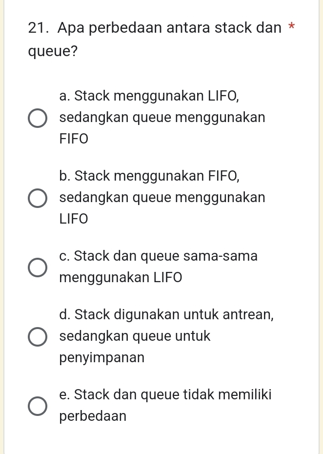 Apa perbedaan antara stack dan *
queue?
a. Stack menggunakan LIFO,
sedangkan queue menggunakan
FIFO
b. Stack menggunakan FIFO,
sedangkan queue menggunakan
LIFO
c. Stack dan queue sama-sama
menggunakan LIFO
d. Stack digunakan untuk antrean,
sedangkan queue untuk
penyimpanan
e. Stack dan queue tidak memiliki
perbedaan