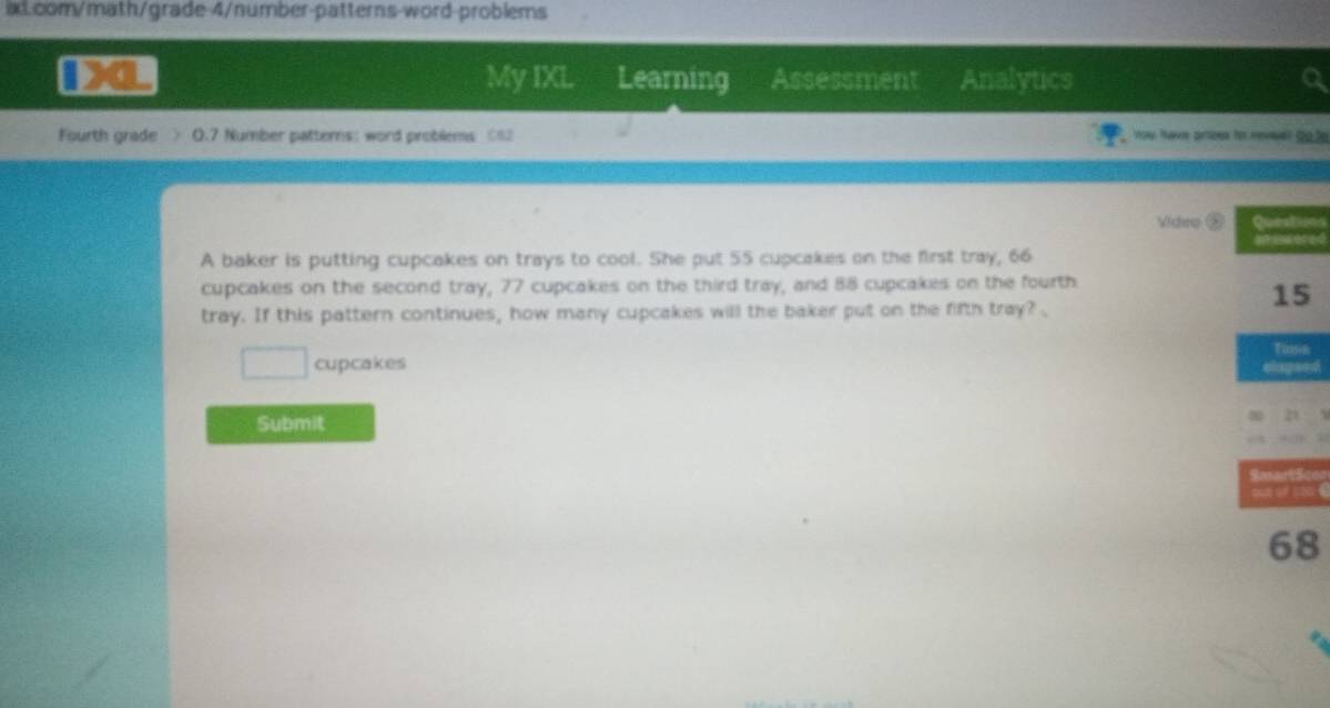 My IXL 
a Learning Assessment Analytics a 
Fourth grade > 0.7 Number patterns: word problems <8 ow Nave artoes to nevslt do.fe 
Vídeo ⑤on 
ed 
A baker is putting cupcakes on trays to cool. She put 55 cupcakes on the first tray, 66
cupcakes on the second tray, 77 cupcakes on the third tray, and 88 cupcakes on the fourth 
tray. If this pattern continues, how many cupcakes will the baker put on the fifth tray?
□ cupcakes 
n 
Submit 

8